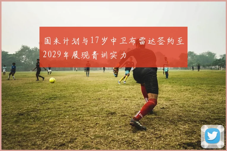 国米计划与17岁中卫布雷达签约至2029年展现青训实力
