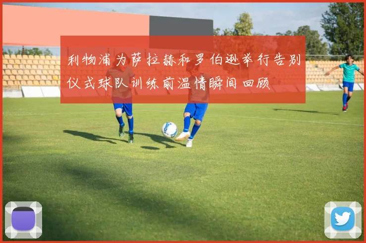 利物浦为萨拉赫和罗伯逊举行告别仪式球队训练前温情瞬间回顾