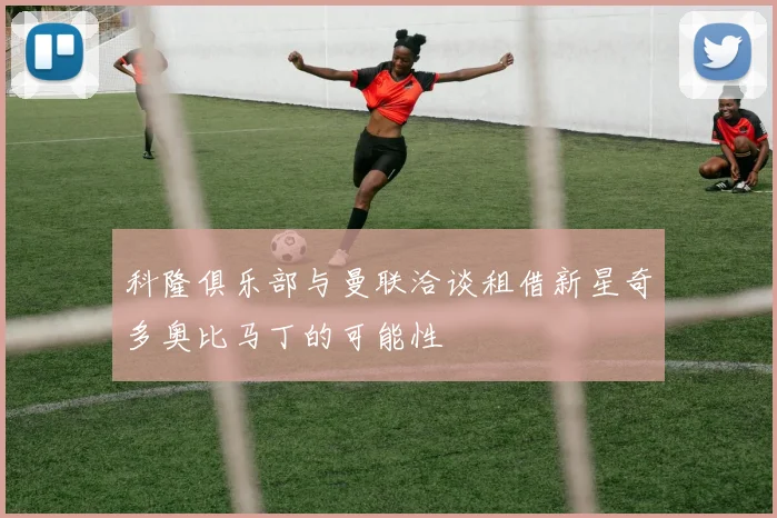 科隆俱乐部与曼联洽谈租借新星奇多奥比马丁的可能性