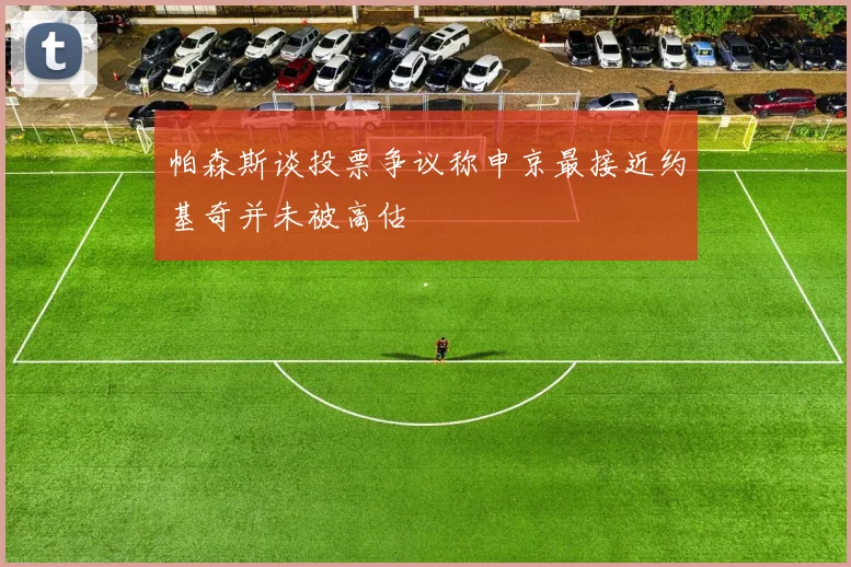 帕森斯谈投票争议称申京最接近约基奇并未被高估