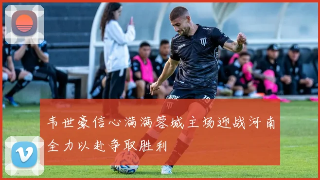 韦世豪信心满满蓉城主场迎战河南全力以赴争取胜利