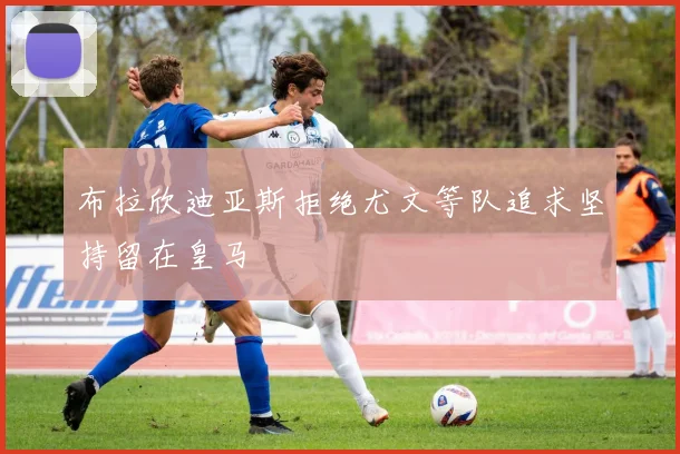 布拉欣迪亚斯拒绝尤文等队追求坚持留在皇马