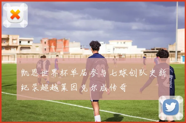 凯恩世界杯单届参与七球创队史新纪录超越莱因克尔成传奇