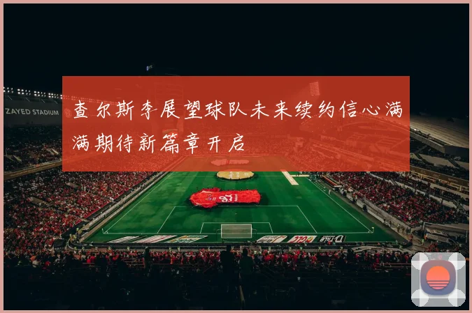 查尔斯李展望球队未来续约信心满满期待新篇章开启