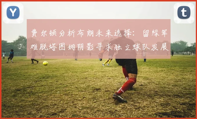费尔顿分析布朗未来选择：留绿军难脱塔图姆阴影寻求独立球队发展