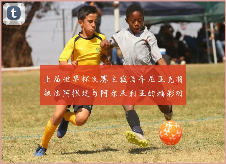 上届世界杯决赛主裁马齐尼亚克将执法阿根廷与阿尔及利亚的精彩对决