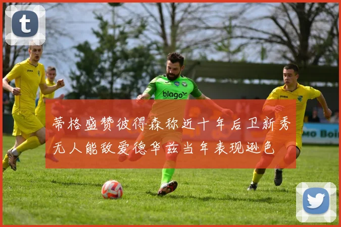 蒂格盛赞彼得森称近十年后卫新秀无人能敌爱德华兹当年表现逊色